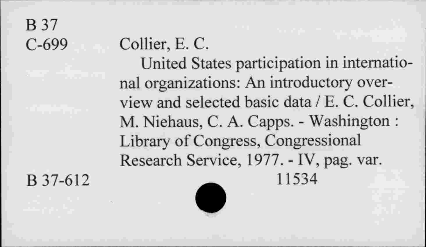 ﻿B 37
C-699 Collier, E. C.
United States participation in international organizations: An introductory overview and selected basic data / E. C. Collier, M. Niehaus, C. A. Capps. - Washington : Library of Congress, Congressional Research Service, 1977. - IV, pag. var.
B 37-612	11534